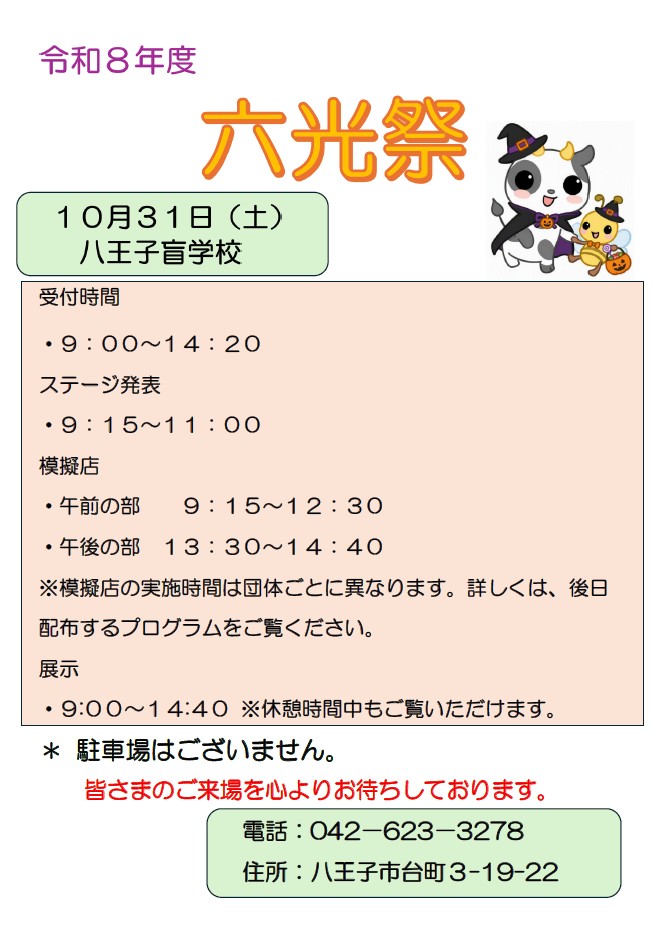 六光祭ご案内チラシの内容 10月31日土曜日　八王子盲学校
受付時間　9時から14時20分
ステージ発表　9時15分から11時
模擬店　午前の部 9時15分から12時30分
模擬店　午後の部 13時30分から14時40分
※模擬店の実施時間は団体ごとに異なります。詳しくは、後日配布するプログラムをご覧ください。
展示　9時から14時40分　休憩時間中もご覧いただけます。
* 駐車場はございません。
皆さまのご来場を心よりお待ちしております。
